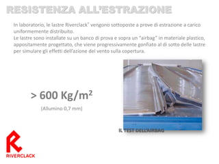 IL TEST DELL’AIRBAG 
> 600 Kg/m2 
(Allumino 0,7 mm) 
In laboratorio, le lastre Riverclack® vengono sottoposte a prove di estrazione a carico uniformemente distribuito. 
Le lastre sono installate su un banco di prova e sopra un “airbag” in materiale plastico, appositamente progettato, che viene progressivamente gonfiato al di sotto delle lastre per simulare gli effetti dell’azione del vento sulla copertura. 
RESISTENZA ALL’ESTRAZIONE  