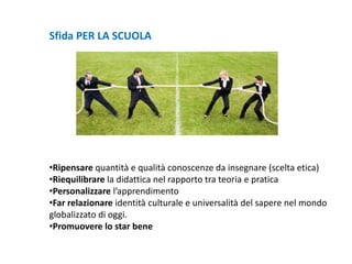 Sfida PER LA SCUOLA
•Ripensare quantità e qualità conoscenze da insegnare (scelta etica)
•Riequilibrare la didattica nel rapporto tra teoria e pratica
•Personalizzare l’apprendimento
•Far relazionare identità culturale e universalità del sapere nel mondo
globalizzato di oggi.
•Promuovere lo star bene
 