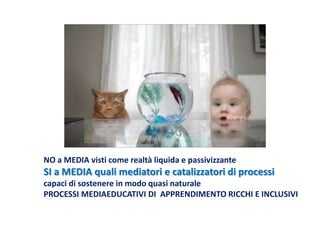 NO a MEDIA visti come realtà liquida e passivizzante
SI a MEDIA quali mediatori e catalizzatori di processi
capaci di sostenere in modo quasi naturale
PROCESSI MEDIAEDUCATIVI DI APPRENDIMENTO RICCHI E INCLUSIVI
 