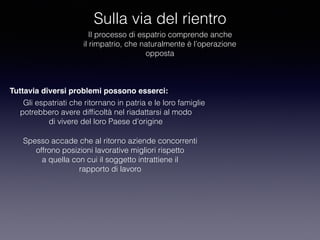 Sulla via del rientro
Il processo di espatrio comprende anche
il rimpatrio, che naturalmente è l’operazione
opposta
Tuttavia diversi problemi possono esserci:
Gli espatriati che ritornano in patria e le loro famiglie
potrebbero avere difﬁcoltà nel riadattarsi al modo
di vivere del loro Paese d’origine
Spesso accade che al ritorno aziende concorrenti
offrono posizioni lavorative migliori rispetto
a quella con cui il soggetto intrattiene il
rapporto di lavoro
 