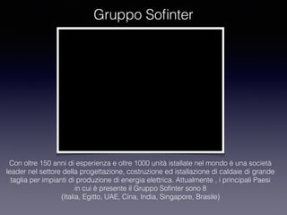 Gruppo Soﬁnter
Con oltre 150 anni di esperienza e oltre 1000 unità istallate nel mondo è una società
leader nel settore della progettazione, costruzione ed istallazione di caldaie di grande
taglia per impianti di produzione di energia elettrica. Attualmente , i principali Paesi
in cui è presente il Gruppo Soﬁnter sono 8
(Italia, Egitto, UAE, Cina, India, Singapore, Brasile)
 
