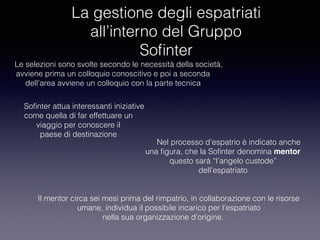 La gestione degli espatriati
all’interno del Gruppo
Soﬁnter
Le selezioni sono svolte secondo le necessità della società,
avviene prima un colloquio conoscitivo e poi a seconda
dell’area avviene un colloquio con la parte tecnica
Nel processo d’espatrio è indicato anche
una ﬁgura, che la Soﬁnter denomina mentor
questo sarà “l’angelo custode”
dell’espatriato
Soﬁnter attua interessanti iniziative
come quella di far effettuare un
viaggio per conoscere il
paese di destinazione
Il mentor circa sei mesi prima del rimpatrio, in collaborazione con le risorse
umane, individua il possibile incarico per l’espatriato
nella sua organizzazione d’origine.
 