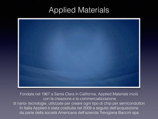 Applied Materials
Fondata nel 1967 a Santa Clara in California, Applied Materials iniziò
con la creazione e la commercializzazione
di nano- tecnologie, utilizzate per creare ogni tipo di chip per semiconduttori
In Italia Applied è stata costituita nel 2008 a seguito dell’acquisizione
da parte della società Americana dell’azienda Trevigiana Baccini spa
 