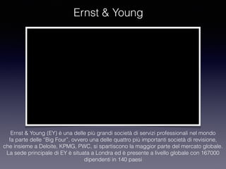 Ernst & Young
Ernst & Young (EY) è una delle più grandi società di servizi professionali nel mondo
fa parte delle “Big Four”, ovvero una delle quattro più importanti società di revisione,
che insieme a Deloite, KPMG, PWC, si spartiscono la maggior parte del mercato globale.
La sede principale di EY è situata a Londra ed è presente a livello globale con 167000
dipendenti in 140 paesi
 