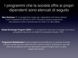 I programmi che la società offre ai propri
dipendenti sono elencati di seguito
New Horizons: E’ un programma creato per i dipendenti che hanno almeno
2 anni d’esperienza all’interno di EY. Attraverso questo programma,
essi possono vivere e lavorare per tre mesi in un altro paese
Global Exchange Program (GEP): E’ un programma riservato ai manager che hanno
competenze tecniche nei settori di consulenza ﬁscali o TAS
Programmi Residenziali:Questo programma permette per un periodo di tempo,
che può variare da pochi mesi ﬁno ad un anno e mezzo, di lavorare in uno dei
centri di eccellenza di EY sia del proprio paese d’origine sia in un altro
paese del network
 