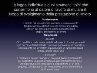 La legge individua alcuni strumenti tipici che
consentono al datore di lavoro di mutare il
luogo di svolgimento della prestazione di lavoro
Trasferimento:
Temporanei
1.Trasferta
2.distacco
L’istituto del trasferimento consiste in un mutamento
tendenzialmente deﬁnitivo e non temporaneo della
sede in cui il lavoratore svolge abitualmente la
propria prestazione di lavoro
Ciò che differenza la trasferta dal trasferimento è la temporaneità
che nel caso della trasferta non viene meno neppure quando lo
spostamento del lavoratore si protrae per un lungo periodo di
tempo, anche alcuni anni
Il distacco si origina quando un datore di lavoro (distaccante),
per soddisfare un proprio interesse, pone temporaneamente
uno o più lavoratori (distaccati) a disposizione di un altro,
soggetto (distaccatario) per l’esecuzione di una determinata
attività lavorativa
 
