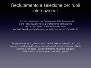 Reclutamento e selezione per ruoli
internazionali
Il punto di partenza per l’assunzione delle ﬁgure giuste
è che l’organizzazione sia perfettamente consapevole
dei requisiti che i candidati devono avere
per quel tipo di lavoro all’estero, sia in termini tecnici che culturali
Secondariamente, il governo ha un ruolo fondamentale perché, con i
vincoli imposti (richiede spiegazioni sul perché vengono assunti cittadini
stranieri e non locali) può severamente limitare la capacità
dell’azienda ad assumere il candidato giusto
 