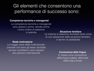 E’ intesa come conoscenza
della lingua inglese, afﬁancata
dalla lingua locale
Gli elementi che consentono una
performance di successo sono:
Competenze tecniche e manageriali
Le competenze tecniche e manageriali
sono spesso il primo, talvolta anche
l’unico criterio di selezione
in azienda Situazione familiare
Un sistema di selezione dovrebbe tener conto
di una valutazione della situazione familiare,
in termini di adattabilità
Reale motivazione
La maggio parte delle multinazionali,
prevede che siano gli stessi candidati
ad auto candidarsi e auto valutarsi
per posizioni internazionali Conoscenza della lingua
 