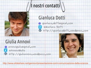 I nostri contatti
Gianluca Dotti
@ gianluca.dotti@gmail.com
@Gianluca_Dotti
http://gianlucadotti.wordpress.com

Giulia Annovi
​

@ annovigiulia@gmail.com
@AnnoviGiulia

http://giuliannovi.wordpress.com

http://www.slideshare.net/gannovi/presentazione-corni-comunicazione-della-scienza

 