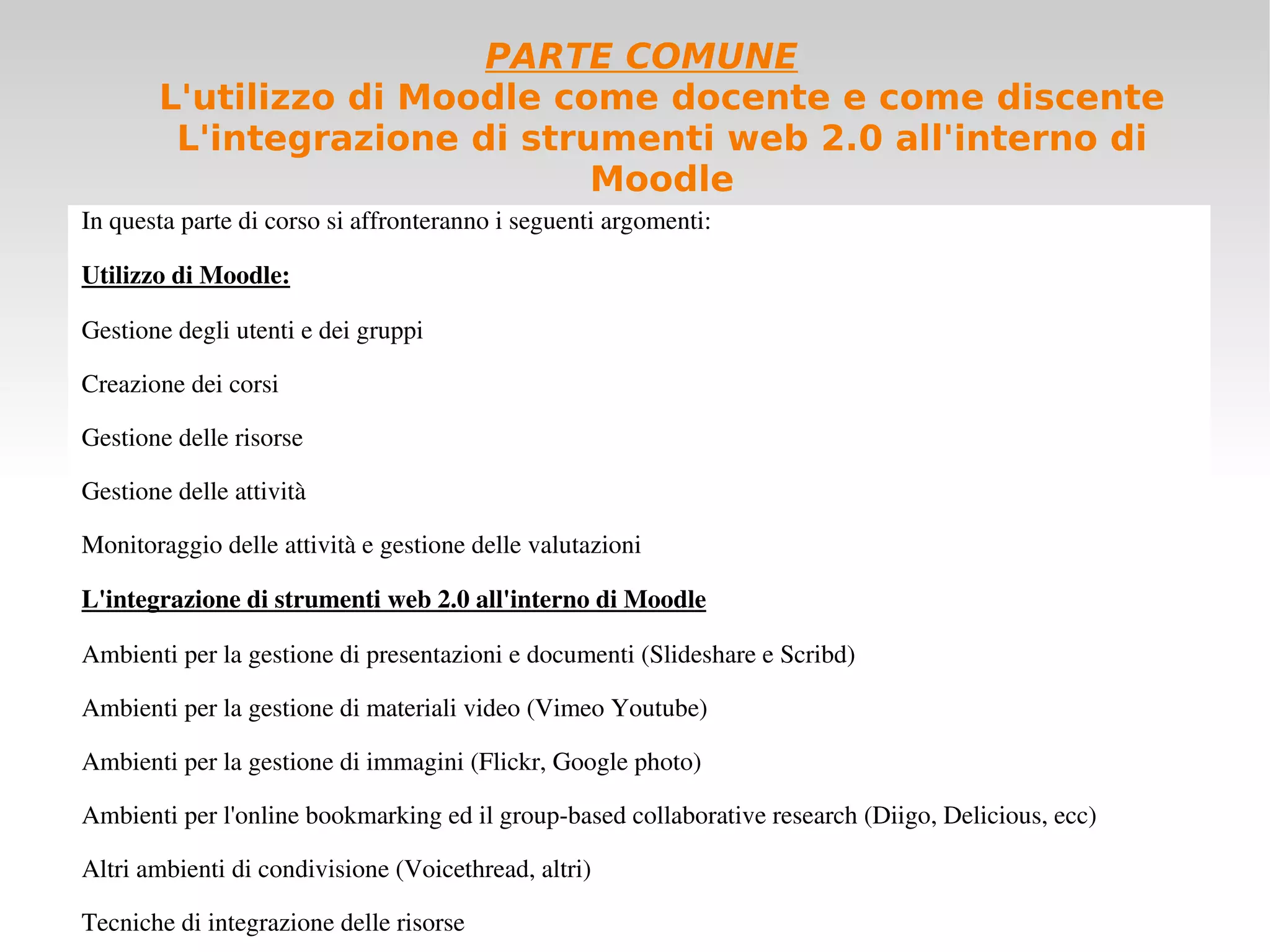 PARTE COMUNE L'utilizzo di Moodle come docente e come discente L'integrazione di strumenti web 2.0 all'interno di Moodle In questa parte di corso si affronteranno i seguenti argomenti: Utilizzo di Moodle: Gestione degli utenti e dei gruppi Creazione dei corsi Gestione delle risorse  Gestione delle attività Monitoraggio delle attività e gestione delle valutazioni L'integrazione di strumenti web 2.0 all'interno di Moodle Ambienti per la gestione di presentazioni e documenti (Slideshare e Scribd) Ambienti per la gestione di materiali video (Vimeo Youtube) Ambienti per la gestione di immagini (Flickr, Google photo) Ambienti per l'online bookmarking ed il group-based collaborative research (Diigo, Delicious, ecc) Altri ambienti di condivisione (Voicethread, altri) Tecniche di integrazione delle risorse 