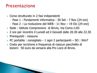  Corso strutturato in 2 fasi indipendenti
◦ Fase 1 : Fondamenti informatica - 30 Set - 7 Nov (24 ore)
◦ Fase 2 : La rivoluzione del WEB - 11 Nov – 19 Dic (24 ore)
 Sede : Istituto Comprensivo di Brivio, Via Como n.83
 2 ore per incontro il Lunedì ed il Giovedì dalle 20.30 alle 22.30
 Prerequisiti : nessuno
 PC portatile : consigliato - 1 ogni 2 partecipanti – SO : Win7
 Costo per iscrizione e frequenza di ciascun pacchetto di
lezioni: 50 euro da versarsi alla Pro Loco di Brivio.
 