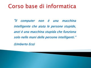 “Il computer non è una macchina
intelligente che aiuta le persone stupide,
anzi è una macchina stupida che funziona
solo nelle mani delle persone intelligenti.”
(Umberto Eco)
 