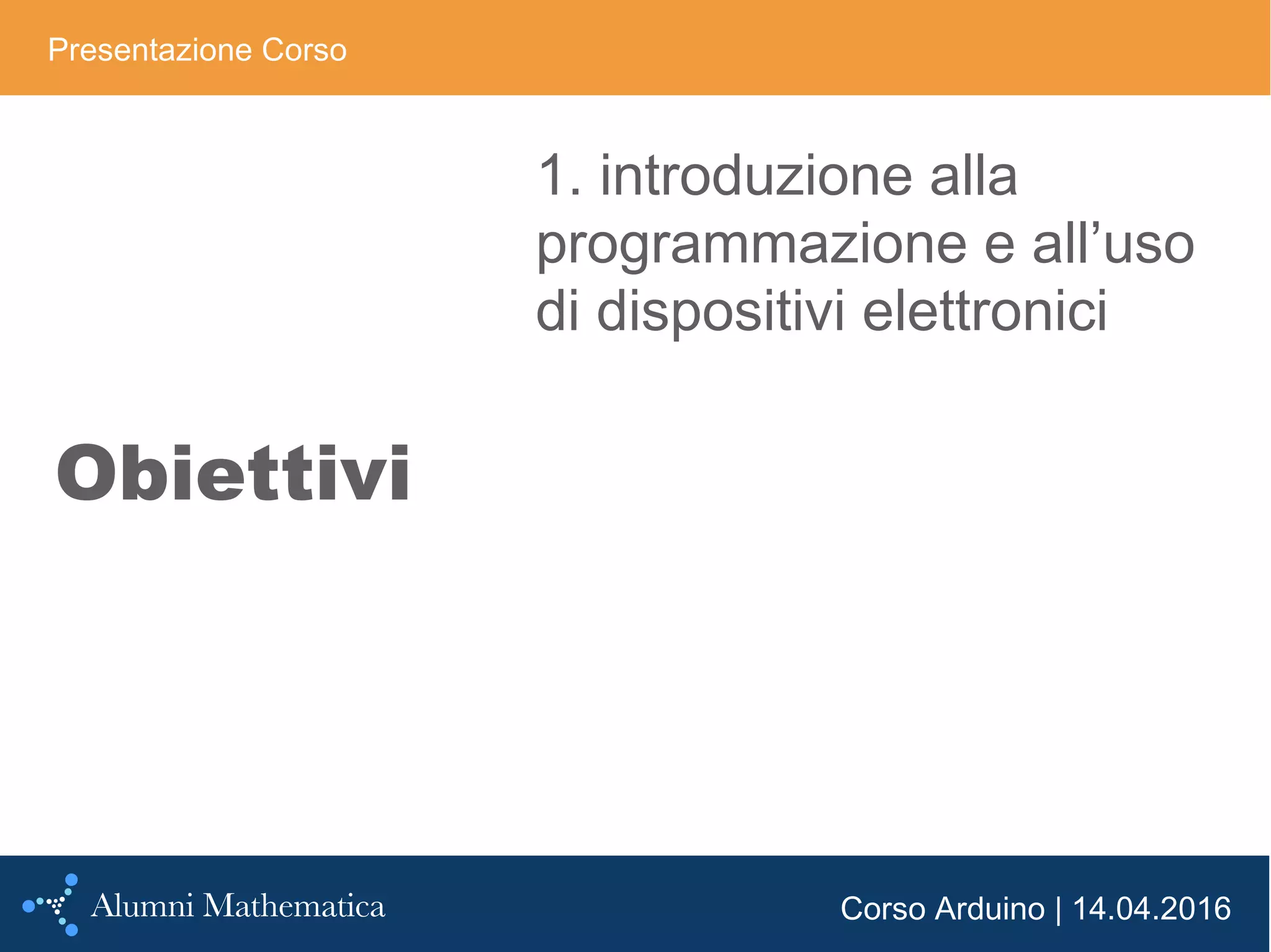 Corso Arduino | 14.04.2016
Obiettivi
Presentazione Corso
1. introduzione alla
programmazione e all’uso
di dispositivi elettronici
 