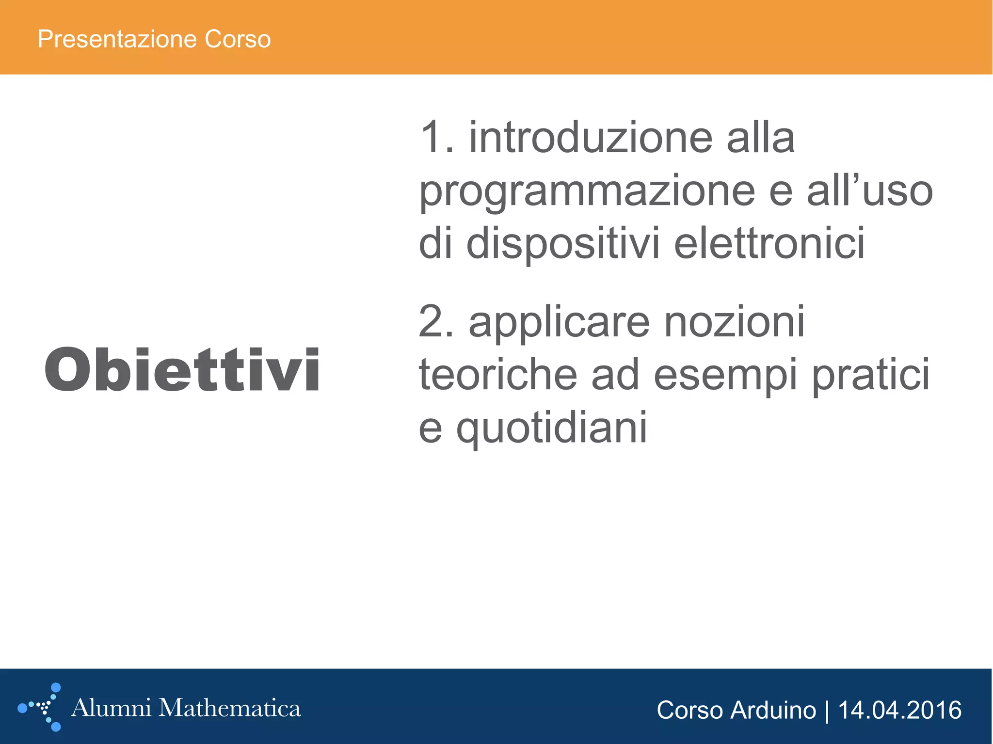Corso Arduino | 14.04.2016
Obiettivi
Presentazione Corso
1. introduzione alla
programmazione e all’uso
di dispositivi elettronici
2. applicare nozioni
teoriche ad esempi pratici
e quotidiani
 