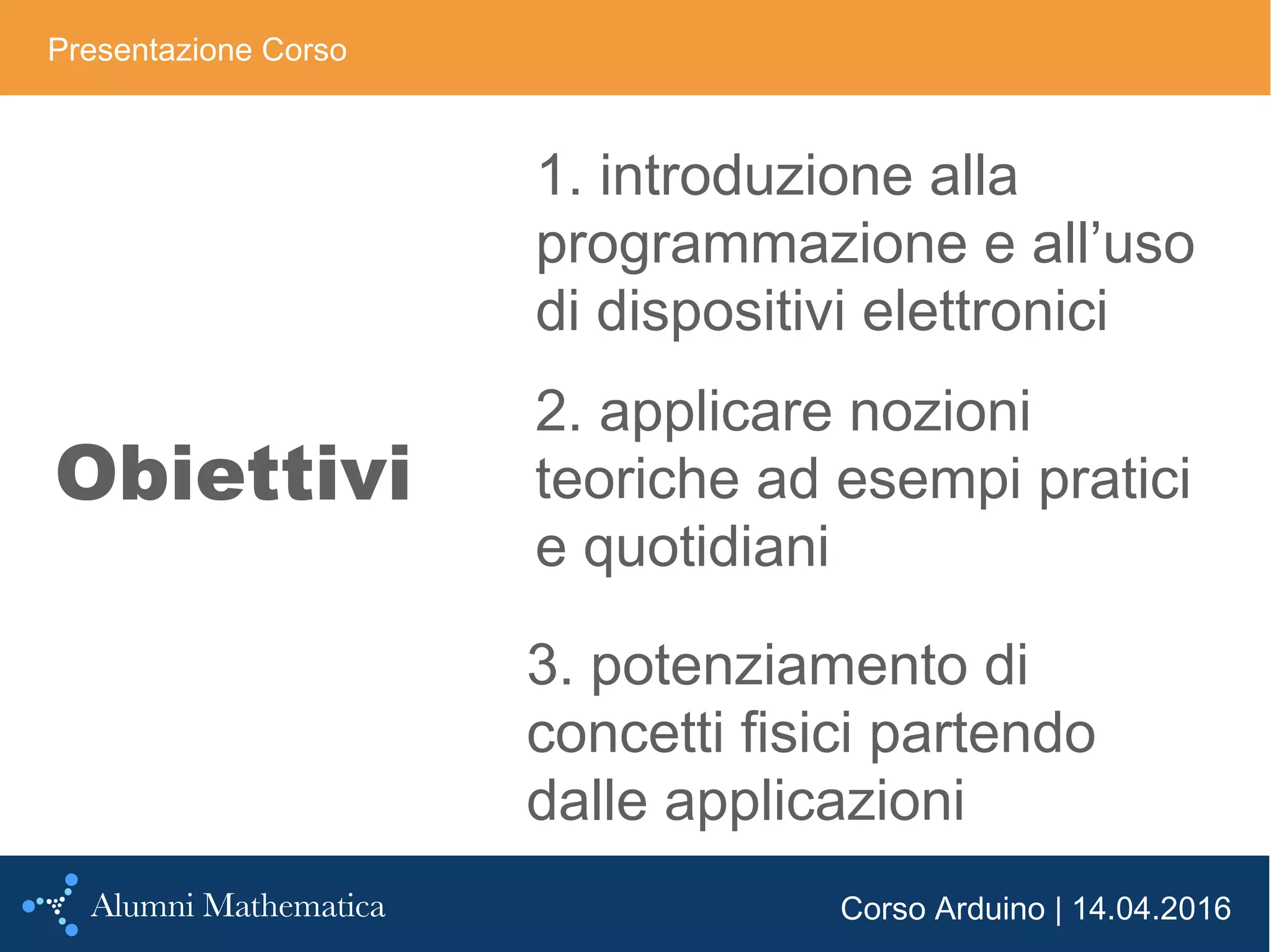 Corso Arduino | 14.04.2016
Obiettivi
Presentazione Corso
1. introduzione alla
programmazione e all’uso
di dispositivi elettronici
2. applicare nozioni
teoriche ad esempi pratici
e quotidiani
3. potenziamento di
concetti fisici partendo
dalle applicazioni
 