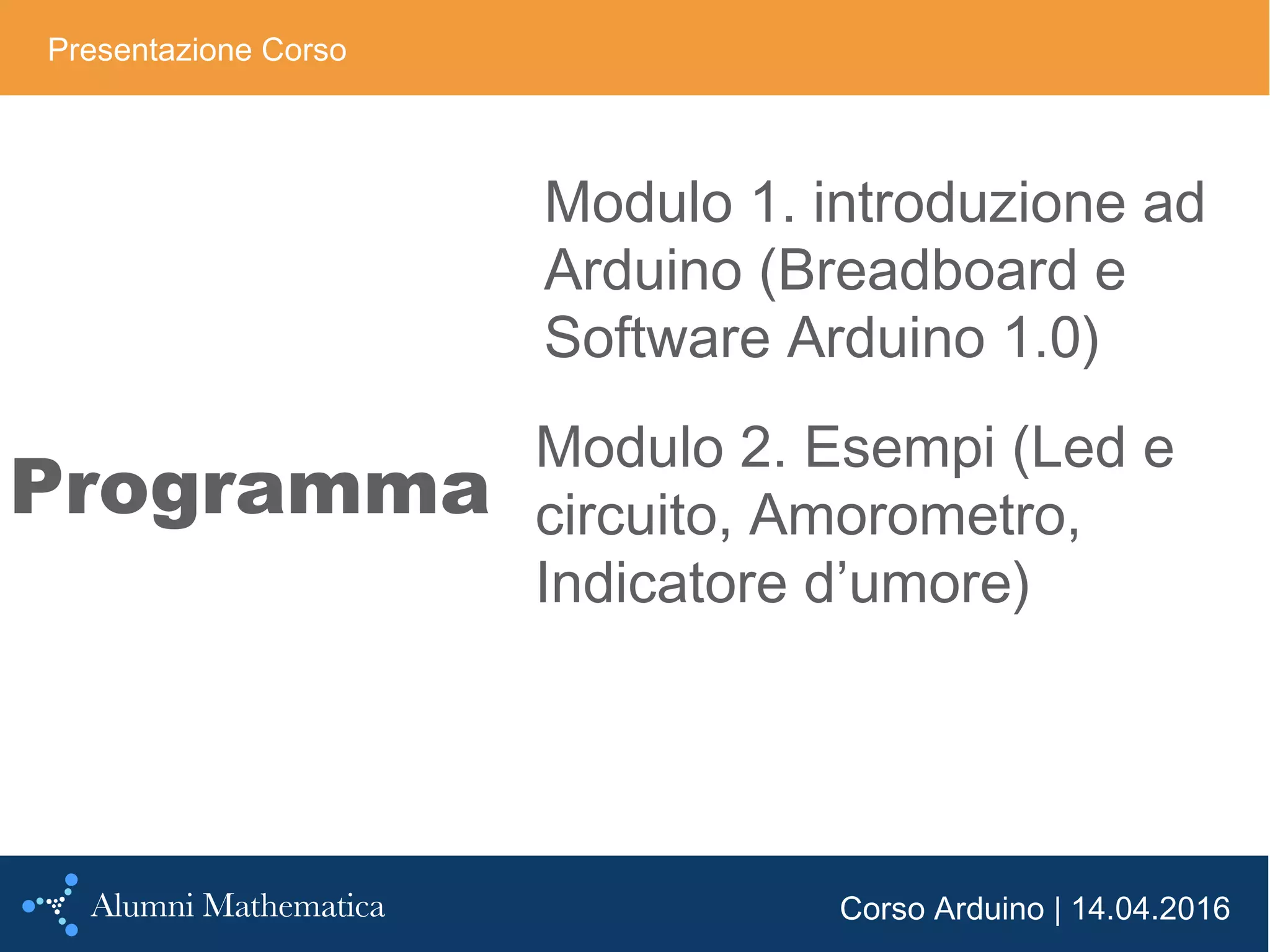 Corso Arduino | 14.04.2016
Programma
Presentazione Corso
Modulo 1. introduzione ad
Arduino (Breadboard e
Software Arduino 1.0)
Modulo 2. Esempi (Led e
circuito, Amorometro,
Indicatore d’umore)
 