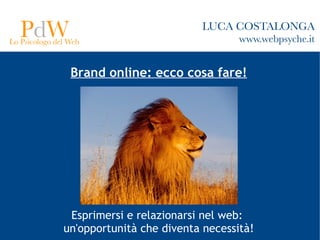 PdW
Lo Psicologo del Web
                                         LUCA COSTALONGA
                                                 www.webpsyche.it


                 Brand online: ecco cosa fare!




                Esprimersi e relazionarsi nel web:
               un'opportunità che diventa necessità!
 
