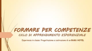 FORMARE PER COMPETENZE
CICLO DI APPRENDIMENTO ESPERIENZIALE
Esperienza in classe: Progettazione e costruzione di un BUGS HOTEL
 