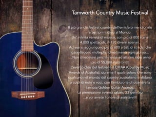  
Tamworth Country Music Festival
Il più grande festival country dell’emisfero meridionale
e tra i primi dieci al Mondo.
Un’ infinita varietà di musica, con più di 800 star e
4.000 spettacoli, in 120 diversi scenari.
Ad essi si aggiungono più di 600 artisti di strada, che
garantiscono molteplici divertimenti ogni giorno...
...Non chiedetevi perché riesce ad attirare ogni anno
più di 55.000 visitatori!!!
L’evento clou del festival è il CMAA (Country Music
Awards of Australia), durante il quale coloro che sono
qualcuno nel mondo del country australiano si sfidano
a colpi di note e voci, con l’ambizione di ottenere la
famosa Golden Guitar Awards.
La premiazione avverrà sabato 23 gennaio
...e voi avrete l’onore di assistervi!!!
 