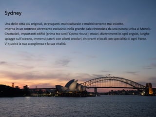 Sydney
Una	
  delle	
  ci*à	
  più	
  originali,	
  stravagan5,	
  mul5culturale	
  e	
  mul5divertente	
  mai	
  esis5te.	
  
Inserita	
  in	
  un	
  contesto	
  altre*anto	
  esclusivo,	
  nella	
  grande	
  baia	
  circondata	
  da	
  una	
  natura	
  unica	
  al	
  Mondo.	
  
Gra*acieli,	
  importan5	
  ediﬁci	
  (prima	
  tra	
  tu?	
  l’Opera	
  House),	
  musei,	
  diver5men5	
  in	
  ogni	
  angolo,	
  lunghe	
  
spiagge	
  sull’oceano,	
  immensi	
  parchi	
  con	
  alberi	
  secolari,	
  ristoran5	
  e	
  locali	
  con	
  specialità	
  di	
  ogni	
  Paese.	
  
Vi	
  stupirà	
  la	
  sua	
  accoglienza	
  e	
  la	
  sua	
  vitalità.	
  
 