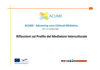 1

ACUME - Advancing cross CUltural MEdiation
2011-1-IT1-LEO05-01899

Riflessioni sul Profilo del Mediatore Interculturale

 