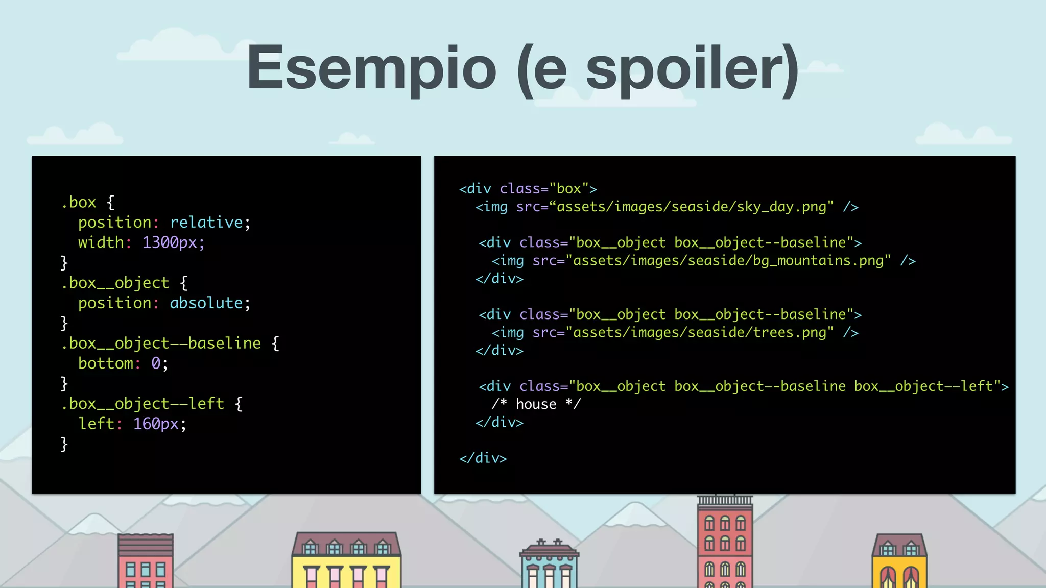 Esempio (e spoiler)
.box {
position: relative;
width: 1300px;
}
.box__object {
position: absolute;
}
.box__object——baseline {
bottom: 0;
}
.box__object——left {
left: 160px;
}
<div class="box"> 
<img src=“assets/images/seaside/sky_day.png" />
<div class="box__object box__object--baseline">
<img src="assets/images/seaside/bg_mountains.png" />
</div>
<div class="box__object box__object--baseline">
<img src="assets/images/seaside/trees.png" />
</div>
<div class="box__object box__object—-baseline box__object——left">
/* house */
</div>
</div>
 