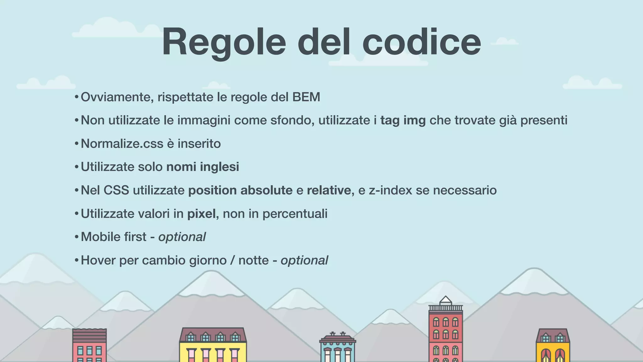 Regole del codice
• Ovviamente, rispettate le regole del BEM
• Non utilizzate le immagini come sfondo, utilizzate i tag img che trovate già presenti
• Normalize.css è inserito
• Utilizzate solo nomi inglesi
• Nel CSS utilizzate position absolute e relative, e z-index se necessario
• Utilizzate valori in pixel, non in percentuali
• Mobile ﬁrst - optional
• Hover per cambio giorno / notte - optional
 