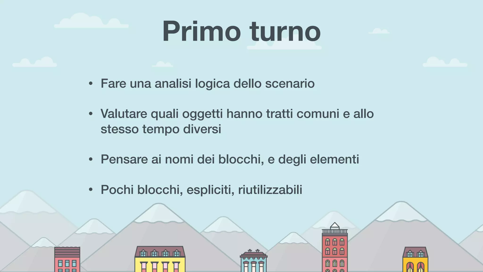 Primo turno
• Fare una analisi logica dello scenario
• Valutare quali oggetti hanno tratti comuni e allo
stesso tempo diversi
• Pensare ai nomi dei blocchi, e degli elementi
• Pochi blocchi, espliciti, riutilizzabili
 