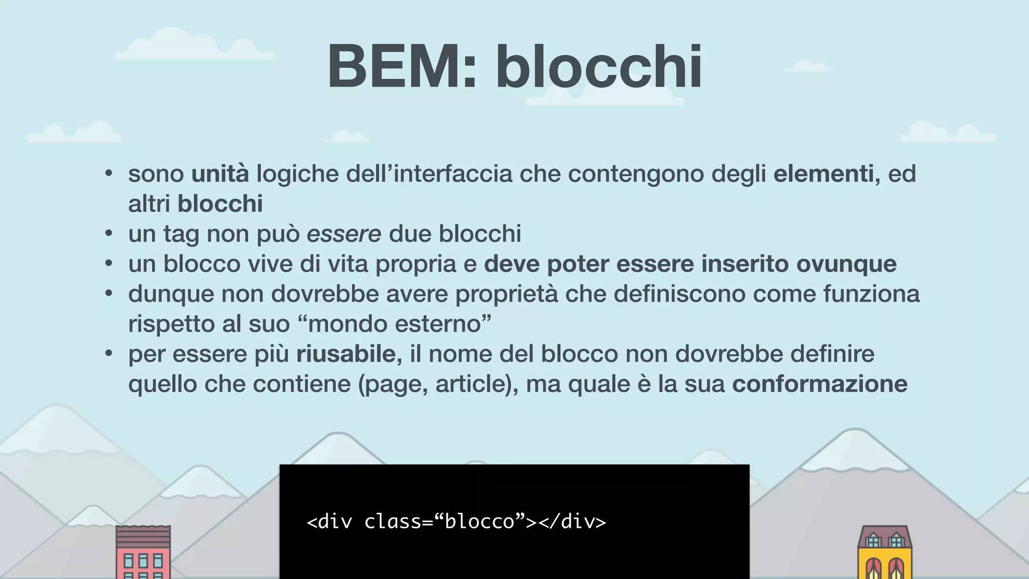 BEM: blocchi
• sono unità logiche dell’interfaccia che contengono degli elementi, ed
altri blocchi
• un tag non può essere due blocchi
• un blocco vive di vita propria e deve poter essere inserito ovunque
• dunque non dovrebbe avere proprietà che deﬁniscono come funziona
rispetto al suo “mondo esterno”
• per essere più riusabile, il nome del blocco non dovrebbe deﬁnire
quello che contiene (page, article), ma quale è la sua conformazione
<div class=“blocco”></div>
 
