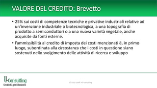 VALORE DEL CREDITO: Brevetto
• 25% sui costi di competenze tecniche e privative industriali relative ad
un’invenzione industriale o biotecnologica, a una topografia di
prodotto a semiconduttori o a una nuova varietà vegetale, anche
acquisite da fonti esterne.
• l’ammissibilità al credito di imposta dei costi menzionati è, in primo
luogo, subordinata alla circostanza che i costi in questione siano
sostenuti nello svolgimento delle attività di ricerca e sviluppo
© Livio Lavelli • ll-consulting
 