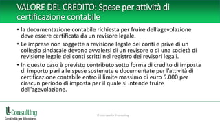 VALORE DEL CREDITO: Spese per attività di
certificazione contabile
• la documentazione contabile richiesta per fruire dell’agevolazione
deve essere certificata da un revisore legale.
• Le imprese non soggette a revisione legale dei conti e prive di un
collegio sindacale devono avvalersi di un revisore o di una società di
revisione legale dei conti scritti nel registro dei revisori legali.
• In questo caso è previsto contributo sotto forma di credito di imposta
di importo pari alle spese sostenute e documentate per l’attività di
certificazione contabile entro il limite massimo di euro 5.000 per
ciascun periodo di imposta per il quale si intende fruire
dell’agevolazione.
© Livio Lavelli • ll-consulting
 