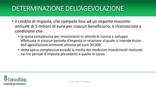 DETERMINAZIONE DELL’AGEVOLAZIONE
• il credito di imposta, che compete fino ad un importo massimo
annuale di 5 milioni di euro per ciascun beneficiario, è riconosciuto a
condizione che:
• la spesa complessiva per investimenti in attività di ricerca e sviluppo
effettuata in ciascun periodo d'imposta in relazione al quale si intende fruire
dell'agevolazione ammonti almeno ad euro 30.000
• detta spesa complessiva ecceda la media dei medesimi investimenti realizzati
nei tre periodi d'imposta precedenti a quello in corso.
© Livio Lavelli • ll-consulting
 