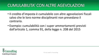 CUMULABILITA’ CON ALTRE AGEVOLAZIONI
• Il credito d’imposta è cumulabile con altre agevolazioni fiscali
salvo che le loro norme disciplinanti non prevedano il
contrario.
• Esempio: cumulabilità con i super ammortamenti previsti
dall’articolo 1, comma 91, della legge n. 208 del 2015
© Livio Lavelli • ll-consulting
 