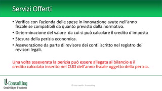 Servizi Offerti
• Verifica con l’azienda delle spese in innovazione avute nell’anno
fiscale se compatibili da quanto previsto dalla normativa.
• Determinazione del valore da cui si può calcolare il credito d’imposta
• Stesura della perizia economica.
• Asseverazione da parte di revisore dei conti iscritto nel registro dei
revisori legali.
Una volta asseverata la perizia può essere allegata al bilancio e il
credito calcolato inserito nel CUD dell’anno fiscale oggetto della perizia.
© Livio Lavelli • ll-consulting
 