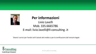 Per informazioni
Livio Lavelli
Mob. 335.6665786
E-mail: livio.lavelli@ll-consulting .it
Diamo i servizi per l’analisi ed il calcolo del credito e per la certificazione del revisore legale
© Livio Lavelli • ll-consulting
 