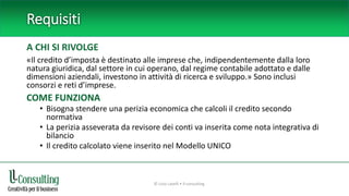 Requisiti
A CHI SI RIVOLGE
«Il credito d’imposta è destinato alle imprese che, indipendentemente dalla loro
natura giuridica, dal settore in cui operano, dal regime contabile adottato e dalle
dimensioni aziendali, investono in attività di ricerca e sviluppo.» Sono inclusi
consorzi e reti d’imprese.
COME FUNZIONA
• Bisogna stendere una perizia economica che calcoli il credito secondo
normativa
• La perizia asseverata da revisore dei conti va inserita come nota integrativa di
bilancio
• Il credito calcolato viene inserito nel Modello UNICO
© Livio Lavelli • ll-consulting
 