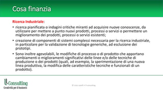 Cosa finanzia
Ricerca Industriale:
• ricerca pianificata o indagini critiche miranti ad acquisire nuove conoscenze, da
utilizzare per mettere a punto nuovi prodotti, processi o servizi o permettere un
miglioramento dei prodotti, processi o servizi esistenti;
• creazione di componenti di sistemi complessi necessaria per la ricerca industriale,
in particolare per la validazione di tecnologie generiche, ad esclusione dei
prototipi.
• Sono inoltre agevolabili, le modifiche di processo o di prodotto che apportano
cambiamenti o miglioramenti significativi delle linee e/o delle tecniche di
produzione o dei prodotti (quali, ad esempio, la sperimentazione di una nuova
linea produttiva, la modifica delle caratteristiche tecniche e funzionali di un
prodotto).
© Livio Lavelli • ll-consulting
 