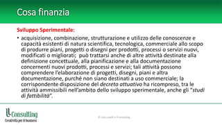 Cosa finanzia
Sviluppo Sperimentale:
• acquisizione, combinazione, strutturazione e utilizzo delle conoscenze e
capacità esistenti di natura scientifica, tecnologica, commerciale allo scopo
di produrre piani, progetti o disegni per prodotti, processi o servizi nuovi,
modificati o migliorati; può trattarsi anche di altre attività destinate alla
definizione concettuale, alla pianificazione e alla documentazione
concernenti nuovi prodotti, processi e servizi; tali attività possono
comprendere l’elaborazione di progetti, disegni, piani e altra
documentazione, purché non siano destinati a uso commerciale; la
corrispondente disposizione del decreto attuativo ha ricompreso, tra le
attività ammissibili nell’ambito dello sviluppo sperimentale, anche gli “studi
di fattibilità”.
© Livio Lavelli • ll-consulting
 