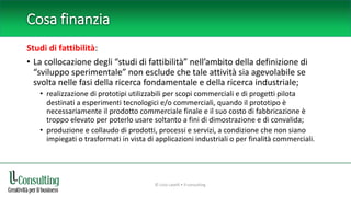 Cosa finanzia
Studi di fattibilità:
• La collocazione degli “studi di fattibilità” nell’ambito della definizione di
“sviluppo sperimentale” non esclude che tale attività sia agevolabile se
svolta nelle fasi della ricerca fondamentale e della ricerca industriale;
• realizzazione di prototipi utilizzabili per scopi commerciali e di progetti pilota
destinati a esperimenti tecnologici e/o commerciali, quando il prototipo è
necessariamente il prodotto commerciale finale e il suo costo di fabbricazione è
troppo elevato per poterlo usare soltanto a fini di dimostrazione e di convalida;
• produzione e collaudo di prodotti, processi e servizi, a condizione che non siano
impiegati o trasformati in vista di applicazioni industriali o per finalità commerciali.
© Livio Lavelli • ll-consulting
 