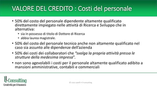 VALORE DEL CREDITO : Costi del personale
• 50% del costo del personale dipendente altamente qualificato
direttamente impiegato nelle attività di Ricerca e Sviluppo che in
alternativa:
• sia in possesso di titolo di Dottore di Ricerca
• abbia laurea magistrale.
• 50% del costo del personale tecnico anche non altamente qualificato nel
caso sia assunto alle dipendenze dell’azienda
• 50% dei costi dei collaboratori che “svolga la propria attività presso le
strutture della medesima impresa”.
• non sono agevolabili i costi per il personale altamente qualificato adibito a
mansioni amministrative, contabili e commerciali
© Livio Lavelli • ll-consulting
 
