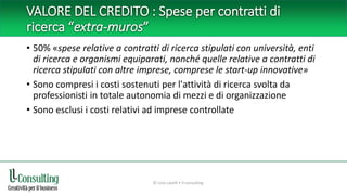 VALORE DEL CREDITO : Spese per contratti di
ricerca “extra-muros”
• 50% «spese relative a contratti di ricerca stipulati con università, enti
di ricerca e organismi equiparati, nonché quelle relative a contratti di
ricerca stipulati con altre imprese, comprese le start-up innovative»
• Sono compresi i costi sostenuti per l'attività di ricerca svolta da
professionisti in totale autonomia di mezzi e di organizzazione
• Sono esclusi i costi relativi ad imprese controllate
© Livio Lavelli • ll-consulting
 