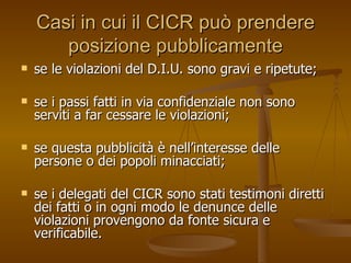 Casi in cui il CICR può prendere posizione pubblicamente se le violazioni del D.I.U. sono gravi e ripetute; se i passi fatti in via confidenziale non sono serviti a far cessare le violazioni; se questa pubblicità è nell’interesse delle persone o dei popoli minacciati; se i delegati del CICR sono stati testimoni diretti dei fatti o in ogni modo le denunce delle violazioni provengono da fonte sicura e verificabile. 