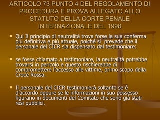 ARTICOLO 73 PUNTO 4 DEL REGOLAMENTO DI PROCEDURA E PROVA ALLEGATO ALLO STATUTO DELLA CORTE PENALE INTERNAZIONALE DEL 1998 Qui Il principio di neutralità trova forse la sua conferma più definitiva e più attuale, poiché si  prevede che il personale del CICR sia dispensato dal testimoniare:  se fosse chiamato a testimoniare, la neutralità potrebbe trovarsi in pericolo e questo rischierebbe di compromettere l’accesso alle vittime, primo scopo della Croce Rossa.  Il personale del CICR testimonierà soltanto se è d’accordo oppure se le informazioni in suo possesso figurano in documenti del Comitato che sono già stati resi pubblici. 