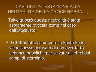 CASI DI CONTESTAZIONE ALLA NEUTRALITÀ DELLA CROCE ROSSA.,,,, Talvolta però questa neutralità è stata aspramente criticata come nel caso dell’Olocausto.  Il CICR infatti, come pure la Santa Sede, viene spesso accusato di non aver fatto denunce pubbliche per salvare gli ebrei dai campi di sterminio. 