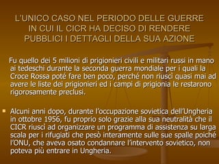 L’UNICO CASO NEL PERIODO DELLE GUERRE IN CUI IL CICR HA DECISO DI RENDERE PUBBLICI I DETTAGLI DELLA SUA AZIONE Fu quello dei 5 milioni di prigionieri civili e militari russi in mano ai tedeschi durante la seconda guerra mondiale per i quali la Croce Rossa poté fare ben poco, perché non riuscì quasi mai ad avere le liste dei prigionieri ed i campi di prigionia le restarono rigorosamente preclusi. Alcuni anni dopo, durante l’occupazione sovietica dell’Ungheria in ottobre 1956, fu proprio solo grazie alla sua neutralità che il CICR riuscì ad organizzare un programma di assistenza su larga scala per i rifugiati che pesò interamente sulle sue spalle poiché l’ONU, che aveva osato condannare l’intervento sovietico, non poteva più entrare in Ungheria. 