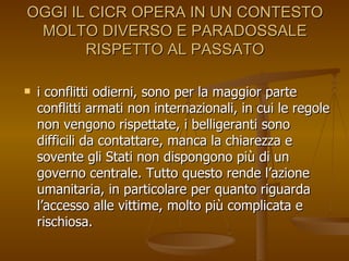 OGGI IL CICR OPERA IN UN CONTESTO MOLTO DIVERSO E PARADOSSALE RISPETTO AL PASSATO i conflitti odierni, sono per la maggior parte conflitti armati non internazionali, in cui le regole non vengono rispettate, i belligeranti sono difficili da contattare, manca la chiarezza e sovente gli Stati non dispongono più di un governo centrale. Tutto questo rende l’azione umanitaria, in particolare per quanto riguarda l’accesso alle vittime, molto più complicata e rischiosa. 