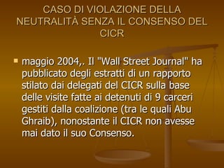 CASO DI VIOLAZIONE DELLA NEUTRALITÀ SENZA IL CONSENSO DEL CICR maggio 2004,. Il "Wall Street Journal" ha pubblicato degli estratti di un rapporto stilato dai delegati del CICR sulla base delle visite fatte ai detenuti di 9 carceri gestiti dalla coalizione (tra le quali Abu Ghraib), nonostante il CICR non avesse mai dato il suo Consenso.  