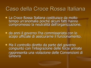 Caso della Croce Rossa Italiana La Croce Rossa Italiana costituisce da molto tempo un’anomalia poiché alcuni fatti hanno compromesso la neutralità dell’organizzazione. da anni il governo l'ha commissariata con lo scopo ufficiale di assicurarne il funzionamento.  Ma il controllo diretto da parte del governo congiunto con l'integrazione delle forze armate rappresenta una violazione delle Convenzioni di Ginevra 