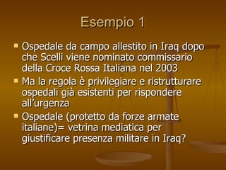 Esempio 1 Ospedale da campo allestito in Iraq dopo che Scelli viene nominato commissario della Croce Rossa Italiana nel 2003 Ma la regola è privilegiare e ristrutturare ospedali già esistenti per rispondere all’urgenza Ospedale (protetto da forze armate italiane)= vetrina mediatica per giustificare presenza militare in Iraq? 