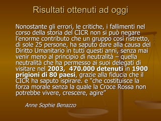 Risultati ottenuti ad oggi Nonostante gli errori, le critiche, i fallimenti nel corso della storia del CICR non si può negare l’enorme contributo che un gruppo così ristretto, di sole 25 persone, ha saputo dare alla causa del Diritto Umanitario in tutti questi anni, senza mai venir meno al principio di neutralità – quella neutralità che ha permesso ai suoi delegati di visitare nel  2003,  470.000 detenuti  in  1900 prigioni di 80 paesi , grazie alla fiducia che il CICR ha saputo ispirare. e "che costituisce la forza morale senza la quale la Croce Rossa non potrebbe vivere, crescere, agire”  Anne Sophie Benazzo 